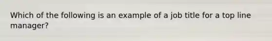 Which of the following is an example of a job title for a top line manager?