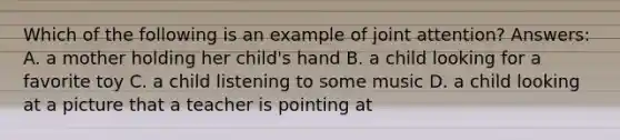 Which of the following is an example of joint attention? Answers: A. a mother holding her child's hand B. a child looking for a favorite toy C. a child listening to some music D. a child looking at a picture that a teacher is pointing at