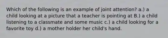 Which of the following is an example of joint attention? a.) a child looking at a picture that a teacher is pointing at B.) a child listening to a classmate and some music c.) a child looking for a favorite toy d.) a mother holder her child's hand.