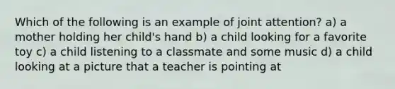 Which of the following is an example of joint attention? a) a mother holding her child's hand b) a child looking for a favorite toy c) a child listening to a classmate and some music d) a child looking at a picture that a teacher is pointing at