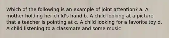 Which of the following is an example of joint attention? a. A mother holding her child's hand b. A child looking at a picture that a teacher is pointing at c. A child looking for a favorite toy d. A child listening to a classmate and some music