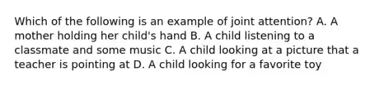 Which of the following is an example of joint attention? A. A mother holding her child's hand B. A child listening to a classmate and some music C. A child looking at a picture that a teacher is pointing at D. A child looking for a favorite toy