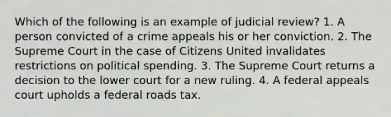 Which of the following is an example of judicial review? 1. A person convicted of a crime appeals his or her conviction. 2. The Supreme Court in the case of Citizens United invalidates restrictions on political spending. 3. The Supreme Court returns a decision to the lower court for a new ruling. 4. A federal appeals court upholds a federal roads tax.