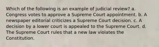 Which of the following is an example of judicial review? a. Congress votes to approve a Supreme Court appointment. b. A newspaper editorial criticizes a Supreme Court decision. c. A decision by a lower court is appealed to the Supreme Court. d. The Supreme Court rules that a new law violates the Constitution.