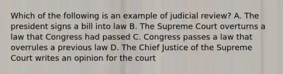 Which of the following is an example of judicial review? A. The president signs a bill into law B. The Supreme Court overturns a law that Congress had passed C. Congress passes a law that overrules a previous law D. The Chief Justice of the Supreme Court writes an opinion for the court