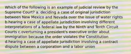 Which of the following is an example of judicial review by the Supreme Court? a. deciding a case of original jurisdiction between New Mexico and Nevada over the issue of water rights b.hearing a case of appellate jurisdiction involving different interpretations of a federal law by the Ninth and Tenth Circuit Courts c.overturning a president's executive order about immigration because the order violates the Constitution d.hearing a case of appellate jurisdiction involving a contract dispute between a corporation and a labor union