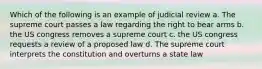 Which of the following is an example of judicial review a. The supreme court passes a law regarding the right to bear arms b. the US congress removes a supreme court c. the US congress requests a review of a proposed law d. The supreme court interprets the constitution and overturns a state law