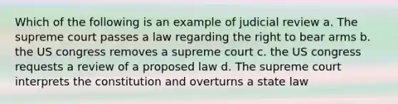 Which of the following is an example of judicial review a. The supreme court passes a law regarding the right to bear arms b. the US congress removes a supreme court c. the US congress requests a review of a proposed law d. The supreme court interprets the constitution and overturns a state law