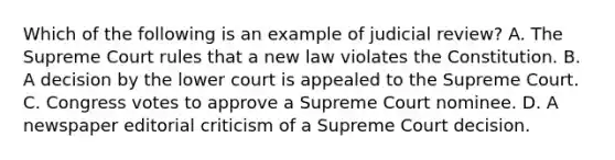 Which of the following is an example of judicial review? A. The Supreme Court rules that a new law violates the Constitution. B. A decision by the lower court is appealed to the Supreme Court. C. Congress votes to approve a Supreme Court nominee. D. A newspaper editorial criticism of a Supreme Court decision.