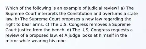 Which of the following is an example of judicial review? a) The Supreme Court interprets the Constitution and overturns a state law. b) The Supreme Court proposes a new law regarding the right to bear arms. c) The U.S. Congress removes a Supreme Court justice from the bench. d) The U,S, Congress requests a review of a proposed law. e) A judge looks at himself in the mirror while wearing his robe.