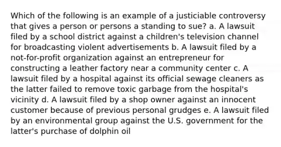 Which of the following is an example of a justiciable controversy that gives a person or persons a standing to sue? a. ​A lawsuit filed by a school district against a children's television channel for broadcasting violent advertisements b. ​A lawsuit filed by a not-for-profit organization against an entrepreneur for constructing a leather factory near a community center c. ​A lawsuit filed by a hospital against its official sewage cleaners as the latter failed to remove toxic garbage from the hospital's vicinity d. ​A lawsuit filed by a shop owner against an innocent customer because of previous personal grudges e. ​A lawsuit filed by an environmental group against the U.S. government for the latter's purchase of dolphin oil