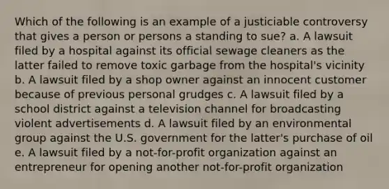 Which of the following is an example of a justiciable controversy that gives a person or persons a standing to sue? a. A lawsuit filed by a hospital against its official sewage cleaners as the latter failed to remove toxic garbage from the hospital's vicinity b. A lawsuit filed by a shop owner against an innocent customer because of previous personal grudges c. A lawsuit filed by a school district against a television channel for broadcasting violent advertisements d. A lawsuit filed by an environmental group against the U.S. government for the latter's purchase of oil e. A lawsuit filed by a not-for-profit organization against an entrepreneur for opening another not-for-profit organization