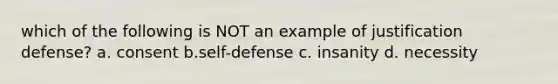 which of the following is NOT an example of justification defense? a. consent b.self-defense c. insanity d. necessity