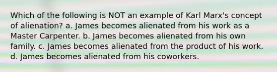 Which of the following is NOT an example of Karl Marx's concept of alienation? a. James becomes alienated from his work as a Master Carpenter. b. James becomes alienated from his own family. c. James becomes alienated from the product of his work. d. James becomes alienated from his coworkers.