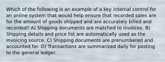 Which of the following is an example of a key internal control for an online system that would help ensure that recorded sales are for the amount of goods shipped and are accurately billed and recorded? A) Shipping documents are matched to invoices. B) Shipping details and price list are automatically used as the invoicing source. C) Shipping documents are prenumbered and accounted for. D) Transactions are summarized daily for posting to the general ledger.