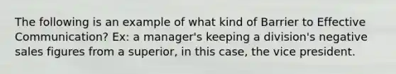 The following is an example of what kind of Barrier to Effective Communication? Ex: a manager's keeping a division's negative sales figures from a superior, in this case, the vice president.