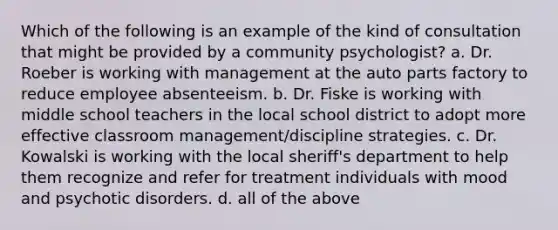 Which of the following is an example of the kind of consultation that might be provided by a community psychologist? a. Dr. Roeber is working with management at the auto parts factory to reduce employee absenteeism. b. Dr. Fiske is working with middle school teachers in the local school district to adopt more effective classroom management/discipline strategies. c. Dr. Kowalski is working with the local sheriff's department to help them recognize and refer for treatment individuals with mood and psychotic disorders. d. all of the above