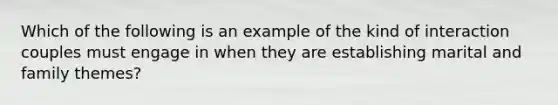 Which of the following is an example of the kind of interaction couples must engage in when they are establishing marital and family themes?