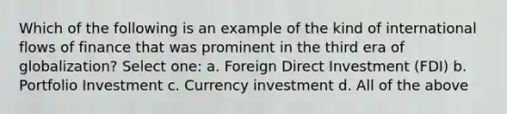 Which of the following is an example of the kind of international flows of finance that was prominent in the third era of globalization? Select one: a. Foreign Direct Investment (FDI) b. Portfolio Investment c. Currency investment d. All of the above