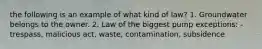 the following is an example of what kind of law? 1. Groundwater belongs to the owner. 2. Law of the biggest pump exceptions: - trespass, malicious act, waste, contamination, subsidence