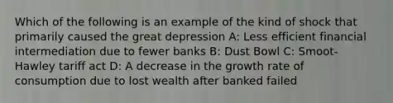 Which of the following is an example of the kind of shock that primarily caused the great depression A: Less efficient financial intermediation due to fewer banks B: Dust Bowl C: Smoot-Hawley tariff act D: A decrease in the growth rate of consumption due to lost wealth after banked failed