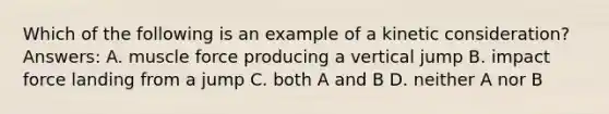 Which of the following is an example of a kinetic consideration? Answers: A. muscle force producing a vertical jump B. impact force landing from a jump C. both A and B D. neither A nor B