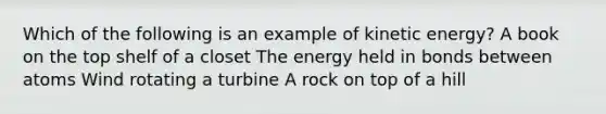 Which of the following is an example of kinetic energy? A book on the top shelf of a closet The energy held in bonds between atoms Wind rotating a turbine A rock on top of a hill