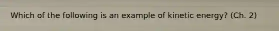 Which of the following is an example of kinetic energy? (Ch. 2)