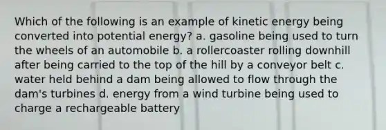 Which of the following is an example of kinetic energy being converted into potential energy? a. gasoline being used to turn the wheels of an automobile b. a rollercoaster rolling downhill after being carried to the top of the hill by a conveyor belt c. water held behind a dam being allowed to flow through the dam's turbines d. energy from a wind turbine being used to charge a rechargeable battery