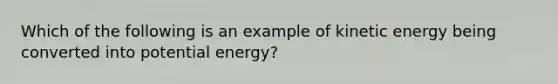 Which of the following is an example of kinetic energy being converted into potential energy?