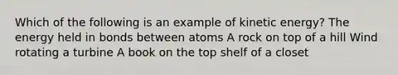 Which of the following is an example of kinetic energy? The energy held in bonds between atoms A rock on top of a hill Wind rotating a turbine A book on the top shelf of a closet