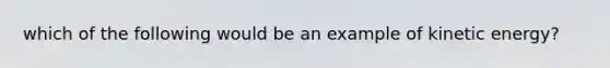 which of the following would be an example of kinetic energy?