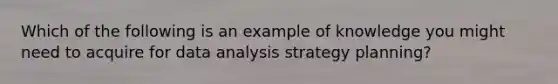 Which of the following is an example of knowledge you might need to acquire for data analysis strategy planning?