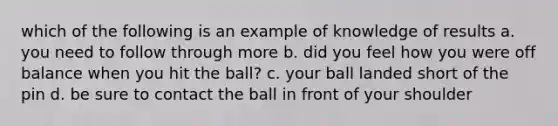 which of the following is an example of knowledge of results a. you need to follow through more b. did you feel how you were off balance when you hit the ball? c. your ball landed short of the pin d. be sure to contact the ball in front of your shoulder