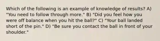 Which of the following is an example of knowledge of results? A) "You need to follow through more." B) "Did you feel how you were off balance when you hit the ball?" C) "Your ball landed short of the pin." D) "Be sure you contact the ball in front of your shoulder."