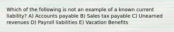 Which of the following is not an example of a known current liability? A) Accounts payable B) Sales tax payable C) Unearned revenues D) Payroll liabilities E) Vacation Benefits