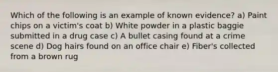 Which of the following is an example of known evidence? a) Paint chips on a victim's coat b) White powder in a plastic baggie submitted in a drug case c) A bullet casing found at a crime scene d) Dog hairs found on an office chair e) Fiber's collected from a brown rug