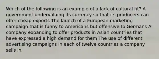 Which of the following is an example of a lack of cultural fit? A government undervaluing its currency so that its producers can offer cheap exports The launch of a European marketing campaign that is funny to Americans but offensive to Germans A company expanding to offer products in Asian countries that have expressed a high demand for them The use of different advertising campaigns in each of twelve countries a company sells in