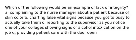 Which of the following would be an example of lack of integrity? a. complaining to the nurse manager about a patient because of skin color b. charting false vital signs because you got to busy to actually take them c. reporting to the supervisor as you notice one of your collages showing signs of alcohol intoxication on the job d. providing patient care with the door open