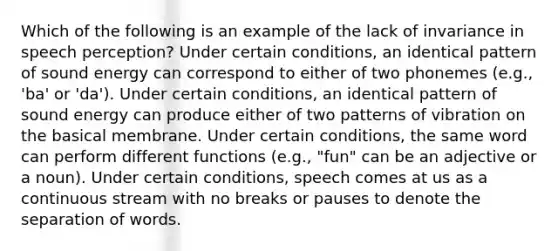 Which of the following is an example of the lack of invariance in speech perception? Under certain conditions, an identical pattern of sound energy can correspond to either of two phonemes (e.g., 'ba' or 'da'). Under certain conditions, an identical pattern of sound energy can produce either of two patterns of vibration on the basical membrane. Under certain conditions, the same word can perform different functions (e.g., "fun" can be an adjective or a noun). Under certain conditions, speech comes at us as a continuous stream with no breaks or pauses to denote the separation of words.