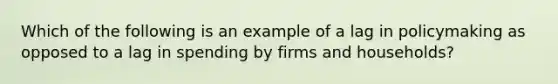 Which of the following is an example of a lag in policymaking as opposed to a lag in spending by firms and households?