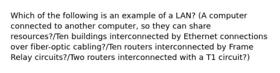 Which of the following is an example of a LAN? (A computer connected to another computer, so they can share resources?/Ten buildings interconnected by Ethernet connections over fiber-optic cabling?/Ten routers interconnected by Frame Relay circuits?/Two routers interconnected with a T1 circuit?)