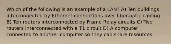 Which of the following is an example of a LAN? A) Ten buildings interconnected by Ethernet connections over fiber-optic cabling B) Ten routers interconnected by Frame Relay circuits C) Two routers interconnected with a T1 circuit D) A computer connected to another computer so they can share resources