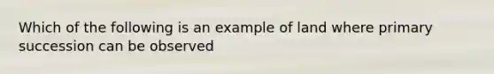 Which of the following is an example of land where primary succession can be observed