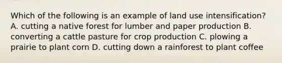 Which of the following is an example of land use intensification? A. cutting a native forest for lumber and paper production B. converting a cattle pasture for crop production C. plowing a prairie to plant corn D. cutting down a rainforest to plant coffee