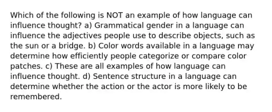 Which of the following is NOT an example of how language can influence thought? a) Grammatical gender in a language can influence the adjectives people use to describe objects, such as the sun or a bridge. b) Color words available in a language may determine how efficiently people categorize or compare color patches. c) These are all examples of how language can influence thought. d) Sentence structure in a language can determine whether the action or the actor is more likely to be remembered.