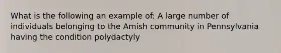 What is the following an example of: A large number of individuals belonging to the Amish community in Pennsylvania having the condition polydactyly