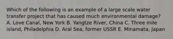 Which of the following is an example of a large scale water transfer project that has caused much environmental damage? A. Love Canal, New York B. Yangtze River, China C. Three mile island, Philadelphia D. Aral Sea, former USSR E. Minamata, Japan