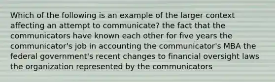 Which of the following is an example of the larger context affecting an attempt to communicate? the fact that the communicators have known each other for five years the communicator's job in accounting the communicator's MBA the federal government's recent changes to financial oversight laws the organization represented by the communicators