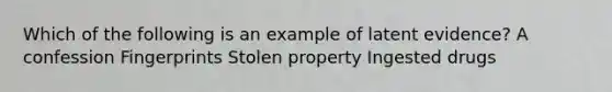 Which of the following is an example of latent evidence? A confession Fingerprints Stolen property Ingested drugs